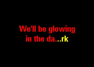 We'll be glowing

in the da...rk
