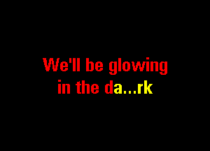 We'll be glowing

in the da...rk