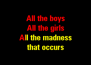 All the boys
All the girls

All the madness
that occurs