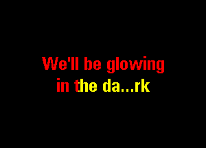 We'll be glowing

in the da...rk