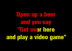 Open up a beer
and you say

Get over here
and play a video game