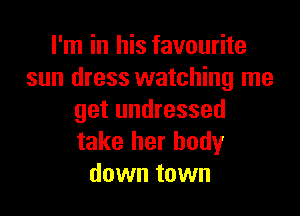 I'm in his favourite
sun dress watching me

get undressed
take her body
down town