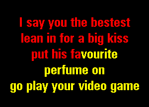 I say you the hestest
lean in for a big kiss
put his favourite
perfume on
go play your video game