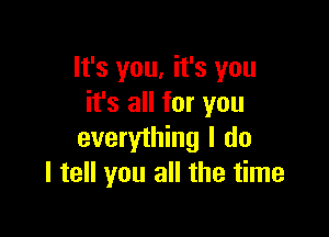 lt's you, it's you
it's all for you

everything I do
I tell you all the time