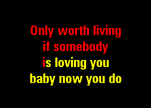 Only worth living
if somebody

is loving you
baby now you do