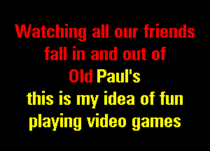 Watching all our friends
fall in and out of
Old Paul's
this is my idea of fun
playing video games