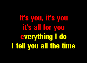 lt's you, it's you
it's all for you

everything I do
I tell you all the time