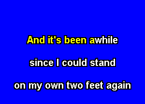 And it's been awhile

since I could stand

on my own two feet again