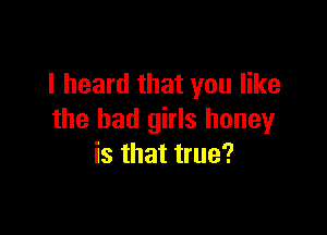 I heard that you like

the bad girls honey
is that true?