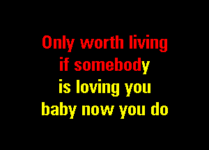 Only worth living
if somebody

is loving you
baby now you do