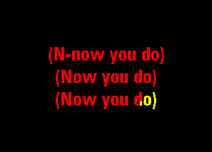 (N-now you do)

(Now you do)
(Now you do)