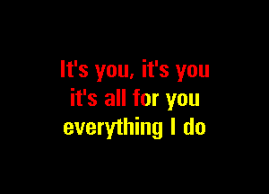 It's you, it's you

it's all for you
everything I do