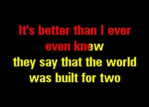 It's better than I ever
even knew

they say that the world
was built for two