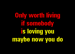 Only worth living
if somebody

is loving you
maybe now you do