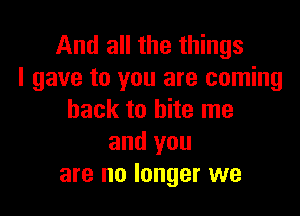 And all the things
I gave to you are coming

back to bite me
and you
are no longer we