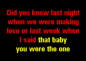 Did you know last night
when we were making
love or last week when
I said that baby
you were the one