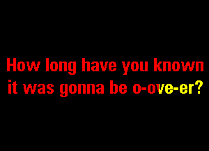 How long have you known

it was gonna be o-ove-er?