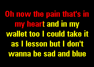 on now the pain that's in
my heart and in my
wallet too I could take it
as I lesson but I don't
wanna be sad and blue