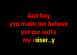 And boy
you made me believe

put me outta
my miser..y