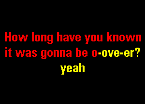 How long have you known

it was gonna be o-ove-er?
yeah