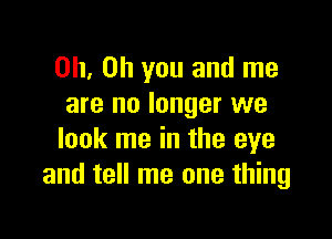 Oh, Oh you and me
are no longer we

look me in the eye
and tell me one thing