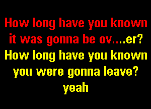 How long have you known
it was gonna be ov....er?
How long have you known
you were gonna leave?
yeah