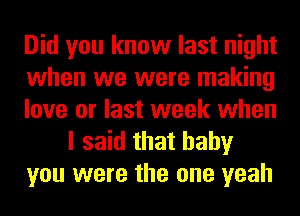 Did you know last night
when we were making
love or last week when
I said that baby
you were the one yeah