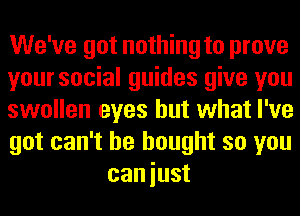 We've got nothing to prove

yoursocial guides give you

swollen eyes but what I've

got can't he bought so you
caniust