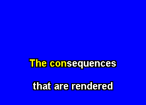 The consequences

that are rendered