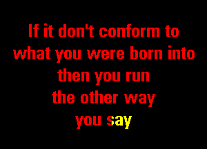 If it don't conform to
what you were born into

then you run
the other way
you say