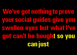 We've got nothing to prove

yoursocial guides give you

swollen eyes but what I've

got can't he bought so you
caniust