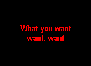 What you want

want, want