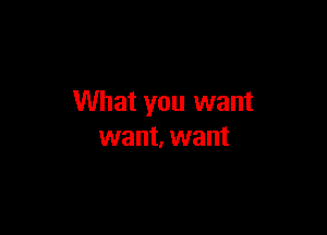 What you want

want, want