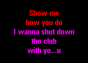 Show me
how you do

I wanna shut down
the club
with yo...u