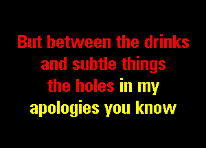 But between the drinks
and subtle things

the holes in my
apologies you know
