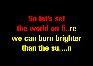 So let's set
the world on fi..re

we can burn brighter
than the su....n