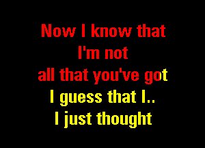 Now I know that
I'm not

all that you've got
I guess that l..
I just thought