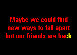 Maybe we could find

new ways to fall apart
but our friends are back