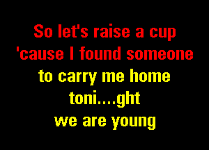 So let's raise a cup
'cause I found someone

to carry me home
toni....ght
we are young