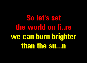 So let's set
the world on fi..re

we can burn brighter
than the su...n