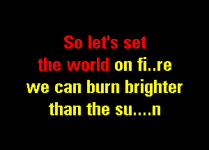 So let's set
the world on fi..re

we can burn brighter
than the su....n