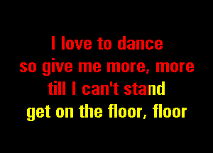 I love to dance
so give me more. more

till I can't stand
get on the floor, floor