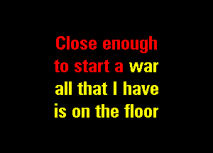 Close enough
to start a war

all that I have
is on the floor
