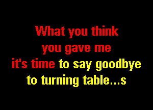 What you think
you gave me

it's time to say goodbye
to turning table...s