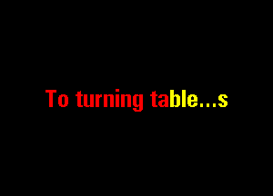 To turning table...s