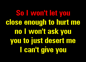 So I won't let you
close enough to hurt me
no I won't ask you
you to iust desert me
I can't give you