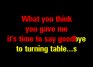 What you think
you gave me

it's time to say goodbye
to turning table...s