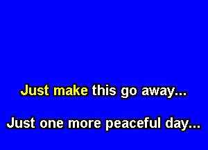 Just make this go away...

Just one more peaceful day...