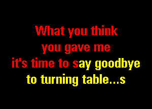 What you think
you gave me

it's time to say goodbye
to turning table...s