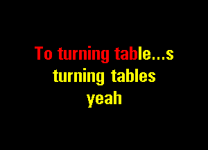 To turning table...s

turning tables
yeah